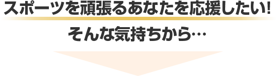 スポーツを頑張るあなたを応援したい!そんな気持ちから…
