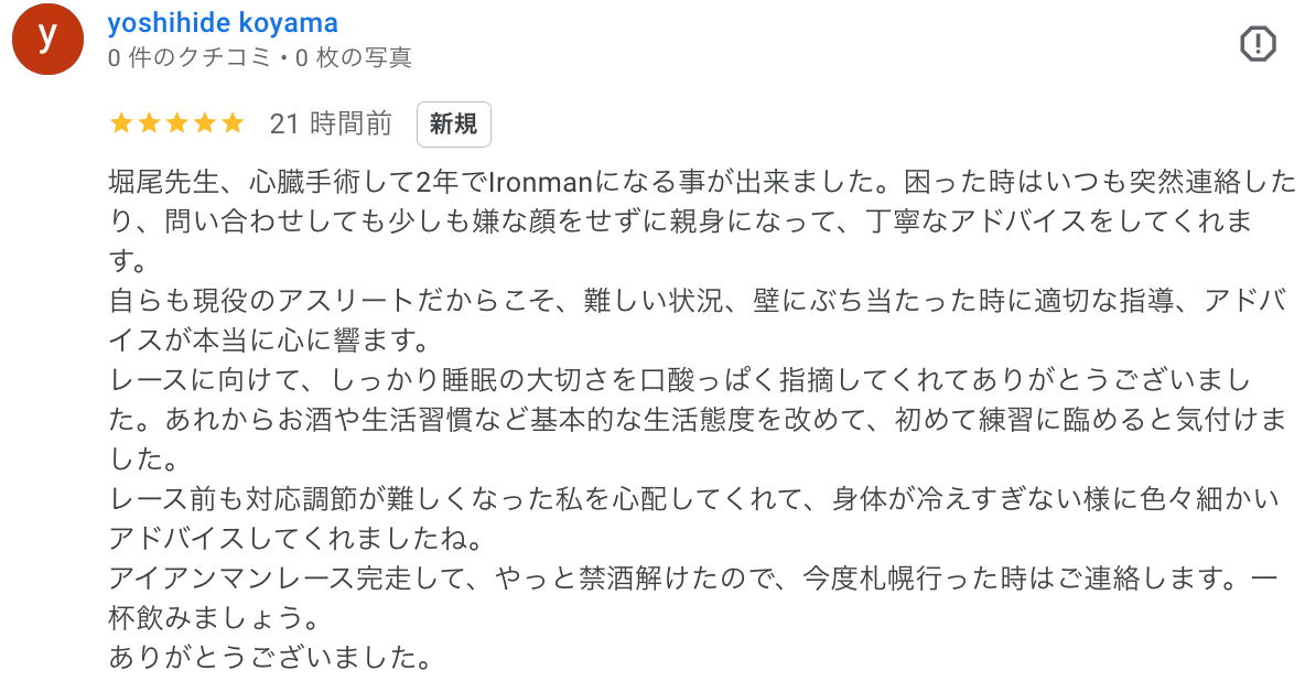 堀尾先生、心臓手術して2年でIronmanになる事が出来ました。困った時はいつも突然連絡したり、問い合わせしても少しも嫌な顔をせずに親身になって、丁寧なアドバイスをしてくれます。 自らも現役のアスリートだからこそ、難しい状況、壁にぶち当たった時に適切な指導、アドバイスが本当に心に響ます。 レースに向けて、しっかり睡眠の大切さを口酸っぱく指摘してくれてありがとうございました。あれからお酒や生活習慣など基本的な生活態度を改めて、初めて練習に臨めると気付けました。 レース前も対応調節が難しくなった私を心配してくれて、身体が冷えすぎない様に色々細かいアドバイスしてくれましたね。 アイアンマンレース完走して、やっと禁酒解けたので、今度札幌行った時はご連絡します。一杯飲みましょう。 ありがとうございました。