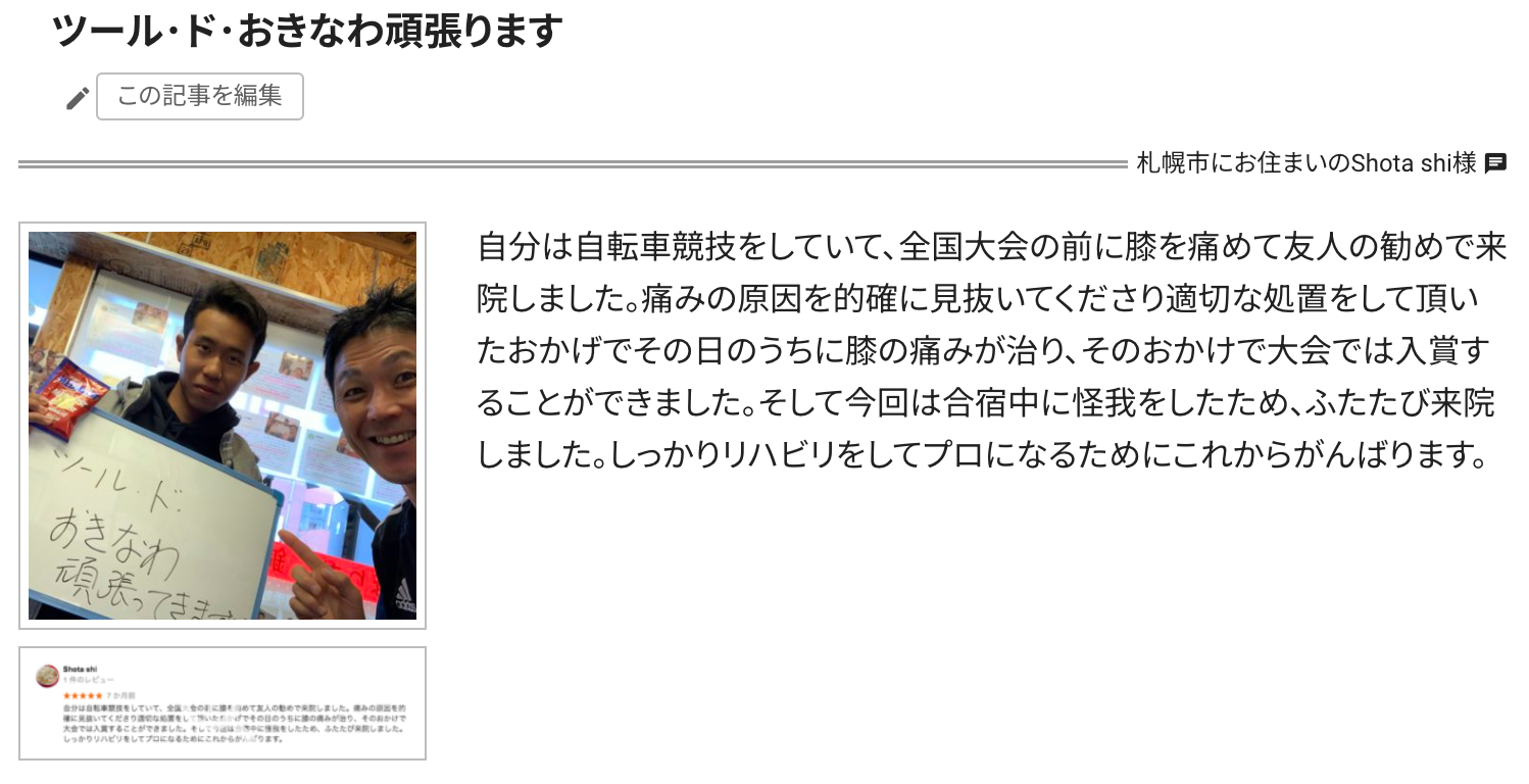 自分は自転車競技をしていて、全国大会の前に膝を痛めて友人の勧めで来院しました。痛みの原因を的確に見抜いてくださり適切な処置をして頂いたおかげでその日のうちに膝の痛みが治り、そのおかけで大会では入賞することができました。そして今回は合宿中に怪我をしたため、ふたたび来院しました。しっかりリハビリをしてプロになるためにこれからがんばります。